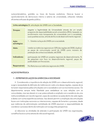 PLANO ESTRATÉGICO


autocontemplativa, gratidão ou troca de favores avaliativos. Deve-se buscar o
aprofundamento da democracia interna e externa da universidade, utilizando métodos
eficientes e eficazes de gestão pública.


  Linha estratégica 3: articulação da UNEB com a Sociedade.

  Sinopse:           resgatar a legitimidade da Universidade através de um amplo
                     programa de responsabilidade social universitária (RSU), baseado no
                     envolvimento mais transparente da universidade com a sociedade,
                     suas questões sociais, através de fóruns de desenvolvimento regional.

  Ação               1 - Estreitar os laços da UNEB com a sociedade.
  estratégica:

  Meta:              instalar as instâncias regionais em 50% das regiões até 2008, duplicar
                     as peças de comunicação social da UNEB como maneira de
                     prestação de contas á sociedade, até 2008.

  Indicadores:       participação da UNEB em projetos regionais de desenvolvimento, %
                     de pesquisas com foco no desenvolvimento regional, peças de
                     publicidade com fins sociais.

  Responsáveis:      Pró-Reitorias e as instâncias regionais da UNEB.


AÇÃO ESTRATÉGICA

  1 – ESTREITAR OS LAÇOS DA UNEB COM A SOCIEDADE

      §  Considerando a importância da relação da UNEB com o desenvolvimento regional,
surge a necessidade da definição de instâncias em cada uma dessas regiões, capazes de se
tornarem responsáveis pelas articulações com a sociedade e com os movimentos sociais. Os
departamentos sempre terão liberdade para estabelecer as suas relações com as
comunidades, mas isso deverá vir a ser potencializado e ampliado com a existência de uma
institucionalidade com recorte regional, capaz de coordenar as ações dentro de cada região
e destas com outras experiências exitosas. Isso deverá permitir a ampliação das articulações
locais com instituições nacionais ou internacionais, capazes de fomentar o processo, desde
que instâncias da administração centralizada da UNEB assumam a responsabilidade de
coordenar o processo dentro da instituição com as seguintes perspectivas:

    a) relacionar as atividades de extensão à participação da UNEB nas organizações,
conselhos locais e outros setores da vida social regional;


                                                                                               37
 