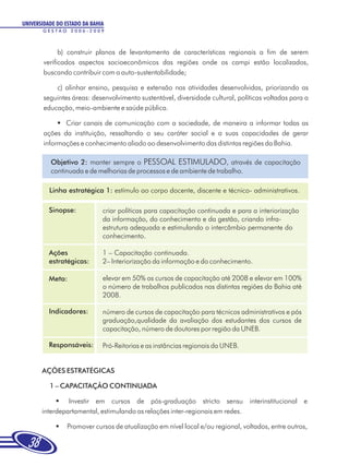 UNIVERSIDADE DO ESTADO DA BAHIA
       GESTÃO 2006-2009



              b) construir planos de levantamento de características regionais a fim de serem
        verificados aspectos socioeconômicos das regiões onde os campi estão localizados,
        buscando contribuir com a auto-sustentabilidade;

            c) alinhar ensino, pesquisa e extensão nas atividades desenvolvidas, priorizando as
        seguintes áreas: desenvolvimento sustentável, diversidade cultural, políticas voltadas para a
        educação, meio-ambiente e saúde pública.

             § canais de comunicação com a sociedade, de maneira a informar todas as
               Criar
        ações da instituição, ressaltando o seu caráter social e a suas capacidades de gerar
        informações e conhecimento aliado ao desenvolvimento das distintas regiões da Bahia.

          Objetivo 2: manter sempre o PESSOAL ESTIMULADO, através de capacitação
          continuada e de melhorias de processos e de ambiente de trabalho.

          Linha estratégica 1: estímulo ao corpo docente, discente e técnico- administrativos.

          Sinopse:            criar políticas para capacitação continuada e para a interiorização
                              da informação, do conhecimento e da gestão, criando infra-
                              estrutura adequada e estimulando o intercâmbio permanente do
                              conhecimento.

          Ações               1 – Capacitação continuada.
          estratégicas:       2– Interiorização da informação e do conhecimento.

          Meta:               elevar em 50% os cursos de capacitação até 2008 e elevar em 100%
                              o número de trabalhos publicados nas distintas regiões da Bahia até
                              2008.

          Indicadores:        número de cursos de capacitação para técnicos administrativos e pós
                              graduação,qualidade da avaliação dos estudantes dos cursos de
                              capacitação, número de doutores por região da UNEB.

          Responsáveis:       Pró-Reitorias e as instâncias regionais da UNEB.


       AÇÕES ESTRATÉGICAS

          1 – CAPACITAÇÃO CONTINUADA

            §   Investir em cursos de pós-graduação stricto sensu interinstitucional e
       interdepartamental, estimulando as relações inter-regionais em redes.

            §Promover cursos de atualização em nível local e/ou regional, voltados, entre outros,

  38
 