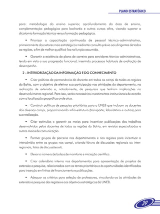 PLANO ESTRATÉGICO


para: metodologia do ensino superior, aprofundamento da área de ensino,
complementação pedagógica para bacharéis e outros cursos afins, visando superar a
dicotomia formação técnica versus formação pedagógica.

     §   Priorizar a capacitação continuada de pessoal técnico-administrativo,
primeiramente dos setores mais estratégicos mediante consulta prévia aos dirigentes de todas
as regiões, a fim de melhor qualificá-los na função assumida.

    §  Garantir a existência de plano de carreira para servidores técnico-administrativos,
tendo em vista a sua progressão funcional, inserindo processos habituais de avaliação de
desempenho.

  2 – INTERIORIZAÇÃO DA INFORMAÇÃO E DO CONHECIMENTO

     § políticas de permanência do docente em todos os campi de todas as regiões
         Criar
da Bahia, com o objetivo de efetivar sua participação nas atividades do departamento, na
realização de extensão e, notadamente, de pesquisas que tenham implicações no
desenvolvimento regional. Para isso, serão necessários investimentos institucionais de acordo
com a localização geográfica onde atua.

     §   Construir políticas de pesquisa prioritárias para a UNEB que incluam os docentes
dos diversos campi, proporcionando infra-estrutura (transporte, laboratório e outras) para
sua realização.

     § estímulos e garantir os meios para incentivar publicações dos trabalhos
        Criar
desenvolvidos pelos docentes de todas as regiões da Bahia, em revistas especializadas e
outros meios de comunicação.

     §  Formar grupos de parceria nos departamentos e nas regiões para incentivar o
intercâmbio entre os grupos nos campi, criando fóruns de discussões regionais ou inter-
regionais, listas de discussões etc.

    §Elevar o número de bolsas de monitoria e iniciação científica.

     § calendário interno nos departamentos para apresentação de projetos de
         Criar
extensão e pesquisa, relacionados com os temas prioritários e às oportunidades identificadas
para inserção em linhas de financiamento e publicações.

     §  Adequar os critérios para seleção de professores, vinculando-os às atividades de
extensão e pesquisa das regiões e aos objetivos estratégicos da UNEB.




                                                                                                39
 