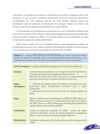 PLANO ESTRATÉGICO


importantes, com predomínio de grãos no Oeste e frutas no Norte. A região do Semi-Árido
apresenta, no seu conjunto, atividades relativamente de pouco dinamismo econômico,
caracterizadas por uma produção agrícola de corte familiar, embora possam ser
identificadas áreas de pequenas concentrações de produção mineral, de turismo e de
comércio, esta última notadamente localizada nas maiores cidades.

      Em tal realidade, as condições sociais apresentam-se com os indicadores relativamente
mais críticos na região do Semi-Árido, embora haja problemas de agrupamentos de famílias
pobres em todas as regiões da Bahia, com grande tendência de concentração de áreas
críticas sociais nas grandes cidades deste Estado.

    Dentro desse quadro, há uma variedade de temas e regionalizações que podem ser
consideradas para servir como referência local à sistematização e difusão de informações e,
concomitante, para a produção continuada de conhecimento na UNEB.

 Objetivo 1: alcançar EXCELÊNCIA EM PESQUISA, em várias regiões da Bahia,
 através do estímulo a pessoal e foco em temas prioritários institucionalmente, com
 suporte financeiro e de infra-estrutura, e em articulação com o ensino e a extensão.


 Linha estratégica 1: projetos prioritários de pesquisa e de centros de referência.

 Sinopse:           implementação das ações para a montagem de centros de referência
                    em pesquisas sobre temas e regiões prioritárias, através d       a
                    definição de critérios de escolha e de apoio aos pesquisadores, do
                    ponto de vista financeiro e de elementos de infra-estrutura

 Ações              1 - Definição de projetos, grupos de pesquisa e programas de pós-
 estratégicas:      graduação serem considerados prioritários para o apoio
                    institucional.
                    2 - Estímulo financeiro para fixar doutores nas distintas regiões da
                    Bahia.

 Meta:              elevar em 35% o número de pesquisas na UNEB até 2009; elevar em
                    50% as pesquisas com foco no desenvolvimento regional na Bahia,
                    até 2009; elevar em 50% a presença de doutores/pesquisadores em
                    regiões selecionadas da Bahia até 2009.

 Indicadores:       número de pesquisas realizadas na UNEB, número de artigos
                    científicos publicados; número de citações realizadas nas regiões da
                    Bahia, número de registros e de propriedade intelectual.

 Responsáveis:      Pró-Reitoria de Pesquisa e Pós Graduação e as instâncias regionais da
                    UNEB.

                                                                                              41
 