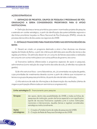 UNIVERSIDADE DO ESTADO DA BAHIA
       GESTÃO 2006-2009




       AÇÕES ESTRATÉGICAS

          1 - DEFINIÇÃO DE PROJETOS, GRUPOS DE PESQUISA E PROGRAMAS DE PÓS-
       GRADUAÇÃO A SEREM CONSIDERADOS PRIORITÁRIOS PARA O APOIO
       INSTITUCIONAL

            §  Definição de áreas e temas prioritários para serem incentivados projetos de pesquisa
       e extensão em caráter estratégico, a partir da identificação das potencialidades regionais e
       das linhas prioritárias traçadas no Plano Nacional de Pós-Graduação (PNPG), através de
       processo democrático de discussões nas regionais da UNEB.

         2 - ESTÍMULO FINANCEIRO PARA FIXAR DOUTORES NAS DISTINTAS REGIÕES DA
       BAHIA

            §  Deverá ser criado um programa destinado a atrair e fixar doutores nas diversas
       regiões do Estado da Bahia, a partir de critérios pré-definidos para escolha dos temas e das
       regiões prioritárias. Os estímulos devem ter um conjunto de fatores associados e realizados
       em conjunto com outras instituições e com outras políticas de governo, tais como:

            a) financeiros (salários diferenciados e programas especiais de apoio à pesquisa),
       administrativos (como redução da carga horária das salas de aula, já referidas nas ações de
       gestão);

            b) de infra-estrutura física - como laboratórios, etc, já comentadas nas ações de gestão,
       cujas prioridades de investimentos deverão ocorrer a partir de critérios que incorporem os
       temas e os grupos de pesquisas prioritários, do ponto de vista de toda a instituição;

           c) infra-estrutura de rede de informações e de disseminação dos resultados (ofertas de
       viagens e participação diferenciadas em seminários e congressos etc);


         Linha estratégica 2: financiamento para pesquisa

         Sinopse:             dar apoio, dentro das possibilidades da UNEB, a todas as linhas de
                              pesquisas da instituição, porém de forma especial e com significativo
                              aporte de recursos financeiros captados junto á outras instituições
                              nacionais e internacionais, àquelas (temas e regiões) consideradas
                              estratégicas institucionalmente.

         Ações                1 – Criação e Fortalecimento de redes de pesquisas da UNEB.
         estratégicas:        2 – Criação de Rede de Pesquisas Estratégicas da UNEB




  42
 