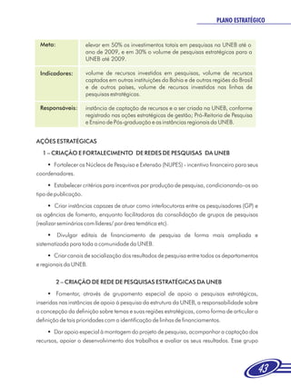 PLANO ESTRATÉGICO


 Meta:              elevar em 50% os investimentos totais em pesquisas na UNEB até o
                    ano de 2009, e em 30% o volume de pesquisas estratégicas para a
                    UNEB até 2009.

 Indicadores:       volume de recursos investidos em pesquisas, volume de recursos
                    captados em outras instituições da Bahia e de outras regiões do Brasil
                    e de outros países, volume de recursos investidos nas linhas de
                    pesquisas estratégicas.

 Responsáveis:      instância de captação de recursos e a ser criada na UNEB, conforme
                    registrado nas ações estratégicas de gestão; Pró-Reitoria de Pesquisa
                    e Ensino de Pós-graduação e as instâncias regionais da UNEB.


AÇÕES ESTRATÉGICAS
  1 – CRIAÇÃO E FORTALECIMENTO DE REDES DE PESQUISAS DA UNEB
    § Fortalecer os Núcleos de Pesquisa e Extensão (NUPES) - incentivo financeiro para seus
coordenadores.
     §  Estabelecer critérios para incentivos por produção de pesquisa, condicionando-os ao
tipo de publicação.
     § instâncias capazes de atuar como interlocutoras entre os pesquisadores (GP) e
        Criar
as agências de fomento, enquanto facilitadoras da consolidação de grupos de pesquisas
(realizar seminários com líderes/ por área temática etc).
     §   Divulgar editais de financiamento de pesquisa de forma mais ampliada e
sistematizada para toda a comunidade da UNEB.
     § canais de socialização dos resultados de pesquisa entre todos os departamentos
       Criar
e regionais da UNEB.

         2 – CRIAÇÃO DE REDE DE PESQUISAS ESTRATÉGICAS DA UNEB
     §  Fomentar, através de grupamento especial de apoio a pesquisas estratégicas,
inseridas nas instâncias de apoio á pesquisa da estrutura da UNEB, a responsabilidade sobre
a concepção da definição sobre temas e suas regiões estratégicas, como forma de articular a
definição de tais prioridades com a identificação de linhas de financiamentos.
     § apoio especial à montagem do projeto de pesquisa, acompanhar a captação dos
       Dar
recursos, apoiar o desenvolvimento dos trabalhos e avaliar os seus resultados. Esse grupo




                                                                                             43
 