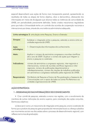 UNIVERSIDADE DO ESTADO DA BAHIA
       GESTÃO 2006-2009



       especial desenvolverá suas ações de forma mais transparente possível, apresentando os
       resultados de todas as etapas de forma objetiva, clara e democrática, oferecendo tais
       informações em meios de divulgação que alcance todas as instâncias da comunidade da
       UNEB, em periodicidade previamente definidas. Serão criados mecanismos reguladores
       para que toda a Universidade tenha um controle dos acordos de cooperação nacionais e
       internacionais por áreas, através de uma instância administrativa adequada.


         Linha estratégica 3: articulação entre Pesquisa, Ensino e Extensão

         Sinopse:            fortalecer a integração entre a pesquisa, extensão e ensino entre as
                             unidades regionais da UNEB.

         Ação                1 – Disseminação das informações e do conhecimento.
         estratégica:

         Meta:               duplicar o número de seminários congressos e reuniões científicas
                             até o ano de 2009. Duplicar o número de ações que integrem o
                             ensino a pesquisa e a extensão.

         Indicadores:        número de seminários e congressos regionais, inter-regionais e
                             internacionais, número de reuniões científicas regionais e inter-
                             regionais, número de publicações departamentais e
                             interdepartamentais, número de citações de trabalhos publicados
                             em seminários e congressos realizados pelas regionais da UNEB.

         Responsáveis:       Pró-Reitoria de Pesquisa e Ensino de Pós-graduação e Assessoria de
                             Comunicações com o apoio de todas as outras Pró-Reitorias e as
                             unidades organizacionais da UNEB.


       AÇÃO ESTRATÉGICA

          1 – DISSEMINAÇÃO DAS INFORMAÇÕES E DO CONHECIMENTO

           § comitê de pesquisa, extensão e ensino nas regiões, com o envolvimento de
               Criar
       membros de outras instituições do ensino superior, para orientação das ações conjuntas.
       Dentre seus objetivos:

            a) deve servir como um mecanismo de integração entre pesquisa, ensino e extensão de
       forma que o produto da pesquisa gere propostas de intervenções locais ou ofereça subsídios
       aos movimentos sociais nas discussões sobre o processo de desenvolvimento regional, com
       reflexos nas turmas de graduação;


  44
 