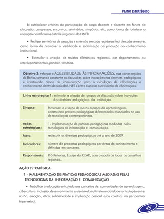 PLANO ESTRATÉGICO


      b) estabelecer critérios de participação do corpo docente e discente em fóruns de
discussão, congressos, encontros, seminários, simpósios, etc, como forma de fortalecer a
iniciação científica nas distintas regionais da UNEB.

      §  Realizar seminários de pesquisa e extensão em cada região ao final de cada semestre,
como forma de promover a visibilidade e socialização da produção do conhecimento
institucional.

     §  Estimular a criação de revistas eletrônicas regionais, por departamentos ou
interdepartamentais, por área temática.


  Objetivo 2: reforçar a ACESSIBILIDADE ÀS INFORMAÇÕES, nas várias regiões
  da Bahia, tornando constante as discussões sobre inovações nas diretrizes pedagógicas
  e construindo canais de comunicação para a circulação de informações e
  conhecimento dentro da rede da UNEB e entre essa e as outras redes de informações.


  Linha estratégica 1: estimular a criação de grupos de discussão sobre inovações
                      das diretrizes pedagógicas da instituição.

  Sinopse:           fomentar: a criação de novos espaços de aprendizagem,
                     construindo práticas pedagógicas diferenciadas associadas ao uso
                     de tecnologias contemporâneas.

  Ações              1- Implementação de práticas pedagógicas mediadas pelas
  estratégicas:      tecnologias da informação e comunicação.

  Meta:              rediscutir as diretrizes pedagógicas até o ano de 2009.

  Indicadores:       número de propostas pedagógicas por áreas do conhecimento e
                     definidas em consenso.

  Responsáveis:      Pró-Reitorias, Equipe da CEAD, com o apoio de todos os conselhos
                     regionais.

AÇÃO ESTRATÉGICA
   1 - IMPLEMENTAÇÃO DE PRÁTICAS PEDAGÓGICAS MEDIADAS PELAS
    TECNOLOGIAS DA INFORMAÇÃO E COMUNICAÇÃO
     §  Trabalhar a educação articulada aos conceitos de: comunidades de aprendizagem,
cibercultura, inclusão, desenvolvimento sustentável, multirreferencialidade (articulação entre
razão, emoção, ética, solidariedade e implicação pessoal e/ou coletiva) na perspectiva
hipertextual.

                                                                                                 45
 