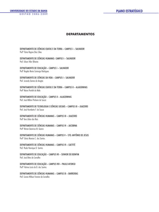 UNIVERSIDADE DO ESTADO DA BAHIA                                                 PLANO ESTRATÉGICO
       GESTÃO 2006-2009




                                                      DEPARTAMENTOS



        DEPARTAMENTO DE CIÊNCIAS EXATAS E DA TERRA – CAMPUS I – SALVADOR
        Profª Tânia Regina Dias Silva

        DEPARTAMENTO DE CIÊNCIAS HUMANAS- CAMPUS I – SALVADOR
        Prof. Edson Vilar Oliveira

        DEPARTAMENTO DE EDUCAÇÃO – CAMPUS I – SALVADOR
        Profª Ângela Maria Camargo Rodrigues

        DEPARTAMENTO DE CIÊNCIAS DA VIDA – CAMPUS I – SALVADOR
        Prof. Jurandy Gomes do Aragão

        DEPARTAMENTO DE CIÊNCIAS EXATAS E DA TERRA – CAMPUS II – ALAGOINHAS
        Profª Maira Portofé de Melo

        DEPARTAMENTO DE EDUCAÇÃO – CAMPUS II – ALAGOINHAS
        Prof. José Milton Pinheiro de Souza

        DEPARTAMENTO DE TECNOLOGIA E CIÊNCIAS SOCIAIS – CAMPUS III – JUAZEIRO
        Prof. José Humberto F. de Souza

        DEPARTAMENTO DE CIÊNCIAS HUMANAS – CAMPUS III – JUAZEIRO
        Profª Ana Lilían dos Reis

        DEPARTAMENTO DE CIÊNCIAS HUMANAS – CAMPUS IV – JACOBINA
        Profª Mirian Geonisse M. Guerra

        DEPARTAMENTO DE CIÊNCIAS HUMANAS – CAMPUS V – STO. ANTÔNIO DE JESUS
        Profª Sônia Moreira C. dos Santos

        DEPARTAMENTO DE CIÊNCIAS HUMANAS – CAMPUS VI – CAETITÉ
        Prof. Paulo Henrique D. Santos

        DEPARTAMENTO DE EDUCAÇÃO – CAMPUS VII – SENHOR DO BONFIM
        Prof. José Bites de Carvalho

        DEPARTAMENTO DE EDUCAÇÃO – CAMPUS VIII – PAULO AFONSO
        Profª Fátima Lúcia de B. dos Santos

        DEPARTAMENTO DE CIÊNCIAS HUMANAS – CAMPUS IX – BARREIRAS
        Prof. Cosme Wilson Ferreira de Carvalho
 