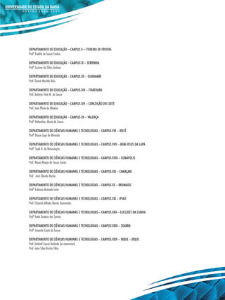 DEPARTAMENTO DE EDUCAÇÃO – CAMPUS X – TEIXEIRA DE FREITAS
Profª Enelita de Souza Freitas

DEPARTAMENTO DE EDUCAÇÃO – CAMPUS XI – SERRINHA
Profª Luzmar da Silva Cardoso

DEPARTAMENTO DE EDUCAÇÃO – CAMPUS XII – GUANAMBI
Prof. Osaná Macêdo Reis

DEPARTAMENTO DE EDUCAÇÃO – CAMPUS XIII – ITABERABA
Prof. Antônio Vital M. de Souza

DEPARTAMENTO DE EDUCAÇÃO – CAMPUS XIV – CONCEIÇÃO DO COITÉ
Prof. José Plínio de Oliveira

DEPARTAMENTO DE EDUCAÇÃO – CAMPUS XV – VALENÇA
Profª Helenalva Maria de Souza

DEPARTAMENTO DE CIÊNCIAS HUMANAS E TECNOLOGIAS – CAMPUS XVI – IRECÊ
Profª Dayse Lago de Miranda

DEPARTAMENTO DE CIÊNCIAS HUMANAS E TECNOLOGIAS – CAMPUS XVII – BOM JESUS DA LAPA
Profª Sueli B. da Ressureição

DEPARTAMENTO DE CIÊNCIAS HUMANAS E TECNOLOGIAS – CAMPUS XVIII – EUNÁPOLIS
Prof. Mauro Roque de Souza Júnior

DEPARTAMENTO DE CIÊNCIAS HUMANAS E TECNOLOGIAS – CAMPUS XIX – CAMAÇARI
Prof. José Cláudio Rocha

DEPARTAMENTO DE CIÊNCIAS HUMANAS E TECNOLOGIAS – CAMPUS XX – BRUMADO
Profª Fabiana Andrade Leite

DEPARTAMENTO DE CIÊNCIAS HUMANAS E TECNOLOGIAS – CAMPUS XXI – IPIAÚ
Prof. Eduardo Alfredo Morais Guimarães

DEPARTAMENTO DE CIÊNCIAS HUMANAS E TECNOLOGIAS – CAMPUS XXII – EUCLIDES DA CUNHA
Profª Ivete Teixeira dos Santos

DEPARTAMENTO DE CIÊNCIAS HUMANAS E TECNOLOGIAS – CAMPUS XXIII – SEABRA
Profª Josenita Costa de Souza

DEPARTAMENTO DE CIÊNCIAS HUMANAS E TECNOLOGIAS – CAMPUS XXIV – XIQUE – XIQUE
Prof. Gedival Souza Andrade (in memorian)
Prof. João Silva Rocha Filho
 