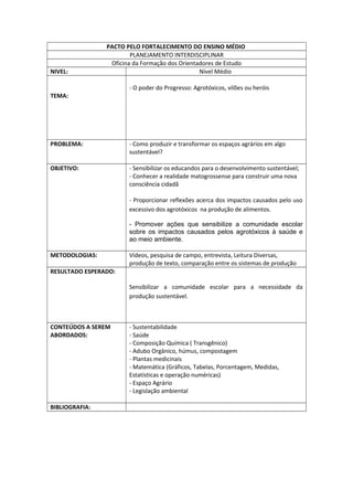 PACTO PELO FORTALECIMENTO DO ENSINO MÉDIO
PLANEJAMENTO INTERDISCIPLINAR
Oficina da Formação dos Orientadores de Estudo
NIVEL: Nível Médio
TEMA:
- O poder do Progresso: Agrotóxicos, vilões ou heróis
PROBLEMA: - Como produzir e transformar os espaços agrários em algo
sustentável?
OBJETIVO: - Sensibilizar os educandos para o desenvolvimento sustentável;
- Conhecer a realidade matogrossense para construir uma nova
consciência cidadã
- Proporcionar reflexões acerca dos impactos causados pelo uso
excessivo dos agrotóxicos na produção de alimentos.
- Promover ações que sensibilize a comunidade escolar
sobre os impactos causados pelos agrotóxicos à saúde e
ao meio ambiente.
METODOLOGIAS: Vídeos, pesquisa de campo, entrevista, Leitura Diversas,
produção de texto, comparação entre os sistemas de produção
RESULTADO ESPERADO:
Sensibilizar a comunidade escolar para a necessidade da
produção sustentável.
CONTEÚDOS A SEREM
ABORDADOS:
- Sustentabilidade
- Saúde
- Composição Química ( Transgênico)
- Adubo Orgânico, húmus, compostagem
- Plantas medicinais
- Matemática (Gráficos, Tabelas, Porcentagem, Medidas,
Estatísticas e operação numéricas)
- Espaço Agrário
- Legislação ambiental
BIBLIOGRAFIA: