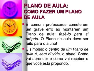 PPLLAANNOO DDEE AAUULLAA:: 
CCOOMMOO FFAAZZEERR UUMM PPLLAANNOO 
DDEE AAUULLAA 
 ÉÉ ccoommuumm pprrooffeessssoorreess ccoommeetteerreemm 
uumm ggrraavvee eerrrroo aaoo mmoonnttaarreemm uumm 
PPllaannoo ddee aauullaa:: ffaazzêê--lloo ppaarraa ssii 
pprróópprriioo.. OO PPllaannoo ddee aauullaa ddeevvee sseerr 
ffeeiittoo ppaarraa oo aalluunnoo!! 
 ÉÉ ssiimmpplleess:: oo cceennttrroo ddee uumm PPllaannoo ddee 
aauullaa éé,, sseemm ddúúvviiddaa,, oo aalluunnoo!! CCoommoo 
vvaaii aapprreennddeerr ee ccoommoo vvaaii rreecceebbeerr oo 
qquuee vvooccêê eessttáá pprrooppoonnddoo.. 
 