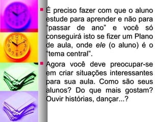  É preciso ffaazzeerr ccoomm qquuee oo aalluunnoo 
eessttuuddee ppaarraa aapprreennddeerr ee nnããoo ppaarraa 
““ppaassssaarr ddee aannoo”” ee vvooccêê ssóó 
ccoonnsseegguuiirráá iissttoo ssee ffiizzeerr uumm PPllaannoo 
ddee aauullaa,, oonnddee eellee ((oo aalluunnoo)) éé oo 
““tteemmaa cceennttrraall””.. 
 AAggoorraa vvooccêê ddeevvee pprreeooccuuppaarr--ssee 
eemm ccrriiaarr ssiittuuaaççõõeess iinntteerreessssaanntteess 
ppaarraa ssuuaa aauullaa.. CCoommoo ssããoo sseeuuss 
aalluunnooss?? DDoo qquuee mmaaiiss ggoossttaamm?? 
OOuuvviirr hhiissttóórriiaass,, ddaannççaarr......?? 
 