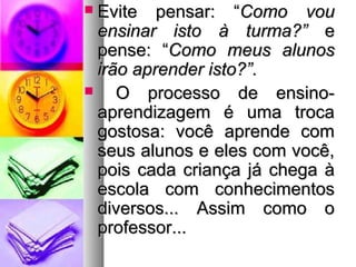  EEvviittee ppeennssaarr:: ““CCoommoo vvoouu 
eennssiinnaarr iissttoo àà ttuurrmmaa??”” ee 
ppeennssee:: ““CCoommoo mmeeuuss aalluunnooss 
iirrããoo aapprreennddeerr iissttoo??””.. 
 OO pprroocceessssoo ddee eennssiinnoo-- 
aapprreennddiizzaaggeemm éé uummaa ttrrooccaa 
ggoossttoossaa:: vvooccêê aapprreennddee ccoomm 
sseeuuss aalluunnooss ee eelleess ccoomm vvooccêê,, 
ppooiiss ccaaddaa ccrriiaannççaa jjáá cchheeggaa àà 
eessccoollaa ccoomm ccoonnhheecciimmeennttooss 
ddiivveerrssooss...... AAssssiimm ccoommoo oo 
pprrooffeessssoorr...... 
 