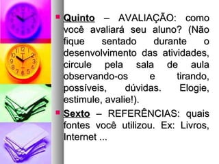  QQuuiinnttoo –– AAVVAALLIIAAÇÇÃÃOO:: ccoommoo 
vvooccêê aavvaalliiaarráá sseeuu aalluunnoo?? ((NNããoo 
ffiiqquuee sseennttaaddoo dduurraannttee oo 
ddeesseennvvoollvviimmeennttoo ddaass aattiivviiddaaddeess,, 
cciirrccuullee ppeellaa ssaallaa ddee aauullaa 
oobbsseerrvvaannddoo--ooss ee ttiirraannddoo,, 
ppoossssíívveeiiss,, ddúúvviiddaass.. EEllooggiiee,, 
eessttiimmuullee,, aavvaalliiee!!)).. 
 SSeexxttoo –– RREEFFEERRÊÊNNCCIIAASS:: qquuaaiiss 
ffoonntteess vvooccêê uuttiilliizzoouu.. EExx:: LLiivvrrooss,, 
IInntteerrnneett ...... 
 