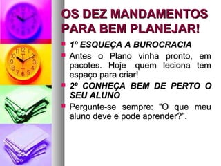 OOSS DDEEZZ MMAANNDDAAMMEENNTTOOSS 
PPAARRAA BBEEMM PPLLAANNEEJJAARR!! 
 11º EESSQQUUEEÇÇAA AA BBUURROOCCRRAACCIIAA 
 AAnntteess oo PPllaannoo vviinnhhaa pprroonnttoo,, eemm 
ppaaccootteess.. HHoojjee qquueemm lleecciioonnaa tteemm 
eessppaaççoo ppaarraa ccrriiaarr!! 
 22º CCOONNHHEEÇÇAA BBEEMM DDEE PPEERRTTOO OO 
SSEEUU AALLUUNNOO 
 PPeerrgguunnttee--ssee sseemmpprree:: ““OO qquuee mmeeuu 
aalluunnoo ddeevvee ee ppooddee aapprreennddeerr??””.. 
 