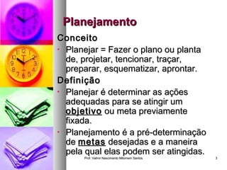 PPllaanneejjaammeennttoo 
CCoonncceeiittoo 
• PPllaanneejjaarr == FFaazzeerr oo ppllaannoo oouu ppllaannttaa 
ddee,, pprroojjeettaarr,, tteenncciioonnaarr,, ttrraaççaarr,, 
pprreeppaarraarr,, eessqquueemmaattiizzaarr,, aapprroonnttaarr.. 
DDeeffiinniiççããoo 
• PPllaanneejjaarr éé ddeetteerrmmiinnaarr aass aaççõõeess 
aaddeeqquuaaddaass ppaarraa ssee aattiinnggiirr uumm 
oobbjjeettiivvoo oouu mmeettaa pprreevviiaammeennttee 
ffiixxaaddaa.. 
• PPllaanneejjaammeennttoo éé aa pprréé--ddeetteerrmmiinnaaççããoo 
ddee mmeettaass ddeesseejjaaddaass ee aa mmaanneeiirraa 
ppeellaa qquuaall eellaass ppooddeemm sseerr aattiinnggiiddaass.. 
Prof. Valmir Nascimento MMiilloommeemm SSaannttooss 33 
 