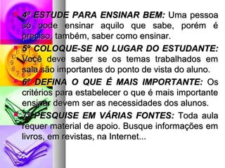  44º EESSTTUUDDEE PPAARRAA EENNSSIINNAARR BBEEMM:: UUmmaa ppeessssooaa 
ssóó ppooddee eennssiinnaarr aaqquuiilloo qquuee ssaabbee,, ppoorréémm éé 
pprreecciissoo,, ttaammbbéémm,, ssaabbeerr ccoommoo eennssiinnaarr.. 
 55º CCOOLLOOQQUUEE--SSEE NNOO LLUUGGAARR DDOO EESSTTUUDDAANNTTEE:: 
VVooccêê ddeevvee ssaabbeerr ssee ooss tteemmaass ttrraabbaallhhaaddooss eemm 
ssaallaa ssããoo iimmppoorrttaanntteess ddoo ppoonnttoo ddee vviissttaa ddoo aalluunnoo.. 
 66º DDEEFFIINNAA OO QQUUEE ÉÉ MMAAIISS IIMMPPOORRTTAANNTTEE:: OOss 
ccrriittéérriiooss ppaarraa eessttaabbeelleecceerr oo qquuee éé mmaaiiss iimmppoorrttaannttee 
eennssiinnaarr ddeevveemm sseerr aass nneecceessssiiddaaddeess ddooss aalluunnooss.. 
 77º PPEESSQQUUIISSEE EEMM VVÁÁRRIIAASS FFOONNTTEESS:: TTooddaa aauullaa 
rreeqquueerr mmaatteerriiaall ddee aappooiioo.. BBuussqquuee iinnffoorrmmaaççõõeess eemm 
lliivvrrooss,, eemm rreevviissttaass,, nnaa IInntteerrnneett...... 
 