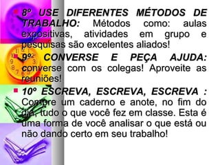  88º UUSSEE DDIIFFEERREENNTTEESS MMÉÉTTOODDOOSS DDEE 
TTRRAABBAALLHHOO:: MMééttooddooss ccoommoo:: aauullaass 
eexxppoossiittiivvaass,, aattiivviiddaaddeess eemm ggrruuppoo ee 
ppeessqquuiissaass ssããoo eexxcceelleenntteess aalliiaaddooss!! 
 99º CCOONNVVEERRSSEE EE PPEEÇÇAA AAJJUUDDAA:: 
ccoonnvveerrssee ccoomm ooss ccoolleeggaass!! AApprroovveeiittee aass 
rreeuunniiõõeess!! 
 1100º EESSCCRREEVVAA,, EESSCCRREEVVAA,, EESSCCRREEVVAA :: 
CCoommpprree uumm ccaaddeerrnnoo ee aannoottee,, nnoo ffiimm ddoo 
ddiiaa,, ttuuddoo oo qquuee vvooccêê ffeezz eemm ccllaassssee.. EEssttaa éé 
uummaa ffoorrmmaa ddee vvooccêê aannaalliissaarr oo qquuee eessttáá oouu 
nnããoo ddaannddoo cceerrttoo eemm sseeuu ttrraabbaallhhoo!! 
 