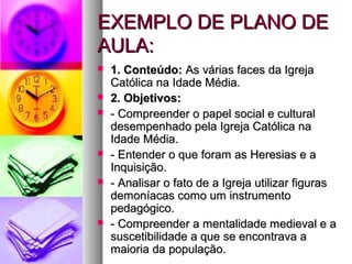 EEXXEEMMPPLLOO DDEE PPLLAANNOO DDEE 
AAUULLAA:: 
 11.. CCoonntteeúúddoo:: AAss vváárriiaass ffaacceess ddaa IIggrreejjaa 
CCaattóólliiccaa nnaa IIddaaddee MMééddiiaa.. 
 22.. OObbjjeettiivvooss:: 
 -- CCoommpprreeeennddeerr oo ppaappeell ssoocciiaall ee ccuullttuurraall 
ddeesseemmppeennhhaaddoo ppeellaa IIggrreejjaa CCaattóólliiccaa nnaa 
IIddaaddee MMééddiiaa.. 
 -- EEnntteennddeerr oo qquuee ffoorraamm aass HHeerreessiiaass ee aa 
IInnqquuiissiiççããoo.. 
 -- AAnnaalliissaarr oo ffaattoo ddee aa IIggrreejjaa uuttiilliizzaarr ffiigguurraass 
ddeemmoonnííaaccaass ccoommoo uumm iinnssttrruummeennttoo 
ppeeddaaggóóggiiccoo.. 
 -- CCoommpprreeeennddeerr aa mmeennttaalliiddaaddee mmeeddiieevvaall ee aa 
ssuusscceettiibbiilliiddaaddee aa qquuee ssee eennccoonnttrraavvaa aa 
mmaaiioorriiaa ddaa ppooppuullaaççããoo.. 
 