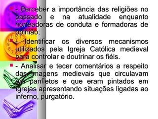  - Perceber a importância ddaass rreelliiggiiõõeess nnoo 
ppaassssaaddoo ee nnaa aattuuaalliiddaaddee eennqquuaannttoo 
nnoorrtteeaaddoorraass ddee ccoonndduuttaa ee ffoorrmmaaddoorraass ddee 
ooppiinniiããoo;; 
 -- IIddeennttiiffiiccaarr ooss ddiivveerrssooss mmeeccaanniissmmooss 
uuttiilliizzaaddooss ppeellaa IIggrreejjaa CCaattóólliiccaa mmeeddiieevvaall 
ppaarraa ccoonnttrroollaarr ee ddoouuttrriinnaarr ooss ffiiééiiss.. 
 -- AAnnaalliissaarr ee tteecceerr ccoommeennttáárriiooss aa rreessppeeiittoo 
ddaass iimmaaggeennss mmeeddiieevvaaiiss qquuee cciirrccuullaavvaamm 
eemm ppaannfflleettooss ee qquuee eerraamm ppiinnttaaddooss eemm 
IIggrreejjaass aapprreesseennttaannddoo ssiittuuaaççõõeess lliiggaaddaass aaoo 
iinnffeerrnnoo,, ppuurrggaattóórriioo.. 
 