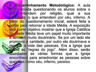  33.. EEnnccaammiinnhhaammeennttoo MMeettooddoollóóggiiccoo:: AA aauullaa 
sseerráá iinniicciiaaddaa qquueessttiioonnaannddoo ooss aalluunnooss ssoobbrree oo 
qquuee eenntteennddeemm ppoorr rreelliiggiiããoo,, qquuaall aa ssuuaa 
ffiinnaalliiddaaddee,, oo qquuee eenntteennddeemm ppoorr ccééuu,, iinnffeerrnnoo.. AA 
ppaarrttiirr ddoo qquueessttiioonnaammeennttoo iinniicciiaall,, eessttaarráá ffeeiittaa aa 
ppoonnttee ppaarraa rreettoorrnnaarr aa IIddaaddee MMééddiiaa.. AA eexxppoossiiççããoo 
tteerráá ccoommoo oobbjjeettiivvoo mmoossttrraarr qquuee aa IIggrreejjaa CCaattóólliiccaa 
nnaa IIddaaddee MMééddiiaa tteevvee uumm ppaappeell mmuuiittoo iimmppoorrttaannttee 
ee ttaammbbéémm mmuuiittoo ddoouuttrriinnáárriioo.. SSee ppoorr uumm llaaddoo eellaa 
pprroommoovviiaa aa ccaarriiddaaddee,, ppoorr oouuttrroo eellaa ddoouuttrriinnaavvaa ee 
rreeggrraavvaa aa vviiddaa ddaass ppeessssooaass.. EErraa aa IIggrreejjaa qquuee 
ddiittaavvaa aass ““rreeggrraass ddoo jjooggoo””.. AAlléémm ddiissssoo,, sseerrããoo 
aabboorrddaaddaass aass vváárriiaass ffoorrmmaass qquuee aa IIggrreejjaa 
eennccoonnttrraavvaa ppaarraa aammeeddrroonnttaarr aass ppeessssooaass ssoobbrree 
qquueessttõõeess ccoommoo ccééuu,, iinnffeerrnnoo,, ppaarraaííssoo.. 
 