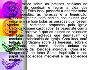  Enfim, eexxppoorr ssoobbrree aass pprrááttiiccaass ccaattóólliiccaass nnoo 
sseennttiiddoo ddee ccoonndduuzziirr ee rreeggrraarr aa vviiddaa ddooss 
iinnddiivvíídduuooss.. FFeeiittoo iissssoo,, ppaassssaarreeii aa aabboorrddaarr ssoobbrree 
oouuttrraa qquueessttããoo:: aass hheerreessiiaass ee aa IInnqquuiissiiççããoo.. 
NNeessssee mmoommeennttoo sseerráá ppeeddiiddoo aaooss aalluunnooss qquuee 
iimmaaggiinneemm ssee hhoojjee ttooddaass aass ppeessssooaass qquuee ffoosssseemm 
ccoonnttrraa ooss ccaammiinnhhooss pprrooppoossttooss ppeellaa IIggrreejjaa 
CCaattóólliiccaa ffoosssseemm ccaassttiiggaaddooss,, ààss vveezzeess aattéé ccoomm aa 
mmoorrttee.. OO oobbjjeettiivvoo éé qquuee ooss aalluunnooss ssee ccoollooqquueemm 
nnoo lluuggaarr ddooss mmeeddiieevvooss qquuee ddeessvviiaavvaamm ddaa 
ccoonndduuttaa eessttaabbeelleecciiddaa ddee IIggrreejjaa.. CCoomm iissssoo,, sseerráá 
ffeeiittaa aa aabboorrddaaggeemm ssoobbrree aass hheerreessiiaass,, ssoobbrree oo 
ssiiggnniiffiiccaaddoo ddoo tteerrmmoo,, ddaannddoo êênnffaassee nnaa 
iimmppoorrttâânncciiaa ddaa lliibbeerrddaaddee iinnddiivviidduuaall.. CCoomm iissssoo,, 
cchhaaggaarr--ssee--áá aaoo tteemmaa SSaannttaa IInnqquuiissiiççããoo ee sseeuu 
ppaappeell nnaa ssoocciieeddaaddee mmeeddiieevvaall ee nnaa ssoocciieeddaaddee 
mmooddeerrnnaa.. 
 