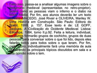  Feito isso, passa-se a analisar algumas iimmaaggeennss ssoobbrree oo 
iimmaaggiinnáárriioo mmeeddiieevvaall (aapprreesseennttaaddaass nnoo rreettrroo--pprroojjeettoorr).. 
SSoobbrree ccoommoo aass ppeessssooaass vviiaamm oo iinnffeerrnnoo ee oo ddiiaabboo nnaa 
IIddaaddee MMééddiiaa.. PPoorr ffiimm,, aaooss aalluunnooss ddeevveerrããoo lleerr uumm tteexxttoo 
ddoo lliivvrroo:: MMAACCEEDDOO,, JJoosséé RRiivvaaiirr ee OOLLIIVVEEIIRRAA,, MMaarriilleeyy WW.. 
UUmmaa HHiissttóórriiaa eemm CCoonnssttrruuççããoo.. SSããoo PPaauulloo:: EEddiittoorraa ddoo 
BBrraassiill,, 11999999.. pp.. 115577.. EEssssee tteexxttoo éé ddee:: LLEE GGOOFFFF,, 
JJaaccqquueess.. AA CCiivviilliizzaaççããoo ddoo OOcciiddeennttee MMeeddiieevvaall.. LLiissbbooaa:: 
EEssttaammppaa,, 11998844,, ttoommoo IIII..pp..9922.. FFeeiittaa aa lleeiittuurraa,, iinnddiivviidduuaall,, 
ooss aalluunnooss ffoorrmmaarrããoo ggrruuppooss ddee ccoocchhiicchhoo,, ggrruuppooss ddee dduuaass 
ppeessssooaass ppaarraa ccoonnvveerrssaarr ssoobbrree oo qquuee ffooii lliiddoo,, ddeeppooiiss eelleess 
ffaallaarrããoo ttooddooss ppaarraa ttooddooss ssoobbrree oo qquuee lleerraamm.. PPoorr ffiimm,, 
ccaaddaa aalluunnoo,, iinnddiivviidduuaallmmeennttee ffaarráá uummaa mmeemmóórriiaa ddee aauullaa 
rreeggiissttrraannddoo ooss pprriinncciippaaiiss ttóóppiiccooss ddiissccuuttiiddooss eemm ssaallaa ee aa 
ssuuaa ooppiinniiããoo ssoobbrree oo tteemm.. 
 