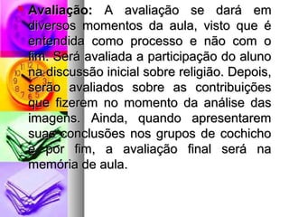  AAvvaalliiaaççããoo:: AA aavvaalliiaaççããoo ssee ddaarráá eemm 
ddiivveerrssooss mmoommeennttooss ddaa aauullaa,, vviissttoo qquuee éé 
eenntteennddiiddaa ccoommoo pprroocceessssoo ee nnããoo ccoomm oo 
ffiimm.. SSeerráá aavvaalliiaaddaa aa ppaarrttiicciippaaççããoo ddoo aalluunnoo 
nnaa ddiissccuussssããoo iinniicciiaall ssoobbrree rreelliiggiiããoo.. DDeeppooiiss,, 
sseerrããoo aavvaalliiaaddooss ssoobbrree aass ccoonnttrriibbuuiiççõõeess 
qquuee ffiizzeerreemm nnoo mmoommeennttoo ddaa aannáálliissee ddaass 
iimmaaggeennss.. AAiinnddaa,, qquuaannddoo aapprreesseennttaarreemm 
ssuuaass ccoonncclluussõõeess nnooss ggrruuppooss ddee ccoocchhiicchhoo 
ee ppoorr ffiimm,, aa aavvaalliiaaççããoo ffiinnaall sseerráá nnaa 
mmeemmóórriiaa ddee aauullaa.. 
 