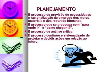 PPLLAANNEEJJAAMMEENNTTOO 
 É processo de previsão de necessidades 
e racionalização de emprego dos meios 
materiais e dos recursos humanos. 
 É processo que se preocupa com “para 
onde ir” e “como chegar lá”. 
 É processo de análise crítica 
 É processo contínuo e sistematizado de 
projetar e decidir ações em relação ao 
futuro. 
 