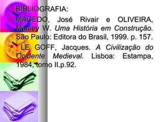  BBIIBBLLIIOOGGRRAAFFIIAA:: 
 MMAACCEEDDOO,, JJoosséé RRiivvaaiirr ee OOLLIIVVEEIIRRAA,, 
MMaarriilleeyy WW.. UUmmaa HHiissttóórriiaa eemm CCoonnssttrruuççããoo.. 
SSããoo PPaauulloo:: EEddiittoorraa ddoo BBrraassiill,, 11999999.. pp.. 115577.. 
 LLEE GGOOFFFF,, JJaaccqquueess.. AA CCiivviilliizzaaççããoo ddoo 
OOcciiddeennttee MMeeddiieevvaall.. LLiissbbooaa:: EEssttaammppaa,, 
11998844,, ttoommoo IIII..pp..9922.. 
 