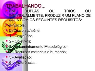 TTRRAABBAALLHHAANNDDOO...... 
 EEMM DDUUPPLLAASS OOUU TTRRIIOOSS OOUU 
IINNDDIIVVIIDDUUAALLMMEENNTTEE,, PPRROODDUUZZIIRR UUMM PPLLAANNOO DDEE 
AAUULLAA CCOOMM OOSS SSEEGGUUIINNTTEESS RREEQQUUIISSIITTOOSS:: 
 aa) EEssccoollaa;; 
 bb) DDiisscciipplliinnaa// sséérriiee;; 
 11 -- CCoonntteeúúddooss;; 
 22 -- OObbjjeettiivvooss;; 
 33 -- EEnnccaammiinnhhaammeennttoo MMeettooddoollóóggiiccoo;; 
 44 -- RReeccuurrssooss mmaatteerriiaaiiss ee hhuummaannooss;; 
 55 -- AAvvaalliiaaççããoo;; 
 66 -- RReeffeerrêênncciiaass.. 
