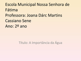 Escola Municipal Nossa Senhora de
Fátima
Professora: Joana Dárc Martins
Cassiano Sene
Ano: 2º ano


      Título: A Importância da Água
 