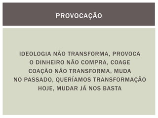 IDEOLOGIA NÃO TRANSFORMA, PROVOCA
O DINHEIRO NÃO COMPRA, COAGE
COAÇÃO NÃO TRANSFORMA, MUDA
NO PASSADO, QUERÍAMOS TRANSFORMAÇÃO
HOJE, MUDAR JÁ NOS BASTA
PROVOCAÇÃO
 