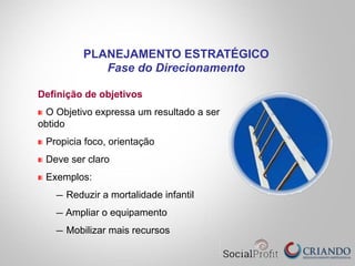 Definição de objetivos
"   O Objetivo expressa um resultado a ser
obtido
"   Propicia foco, orientação
"   Deve ser claro
"   Exemplos:
—  Reduzir a mortalidade infantil
— Ampliar o equipamento
—  Mobilizar mais recursos
PLANEJAMENTO ESTRATÉGICO
Fase do Direcionamento
 