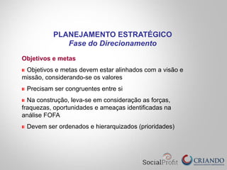 Objetivos e metas
"   Objetivos e metas devem estar alinhados com a visão e
missão, considerando-se os valores
"   Precisam ser congruentes entre si
"   Na construção, leva-se em consideração as forças,
fraquezas, oportunidades e ameaças identificadas na
análise FOFA
"   Devem ser ordenados e hierarquizados (prioridades)
PLANEJAMENTO ESTRATÉGICO
Fase do Direcionamento
 