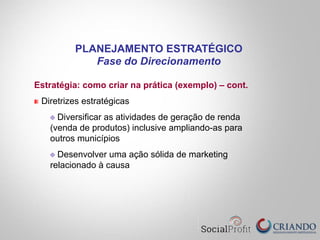 Estratégia: como criar na prática (exemplo) – cont.
" Diretrizes estratégicas
" Diversificar as atividades de geração de renda
(venda de produtos) inclusive ampliando-as para
outros municípios
" Desenvolver uma ação sólida de marketing
relacionado à causa
PLANEJAMENTO ESTRATÉGICO
Fase do Direcionamento
 