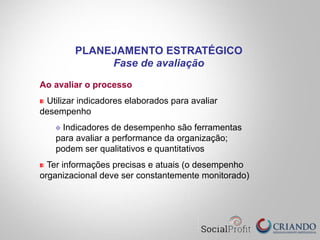 Ao avaliar o processo
" Utilizar indicadores elaborados para avaliar
desempenho
" Indicadores de desempenho são ferramentas
para avaliar a performance da organização;
podem ser qualitativos e quantitativos
" Ter informações precisas e atuais (o desempenho
organizacional deve ser constantemente monitorado)
PLANEJAMENTO ESTRATÉGICO
Fase de avaliação
 