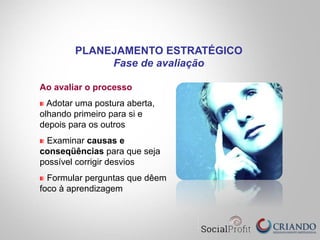 Ao avaliar o processo
" Adotar uma postura aberta,
olhando primeiro para si e
depois para os outros
" Examinar causas e
conseqüências para que seja
possível corrigir desvios
" Formular perguntas que dêem
foco à aprendizagem
PLANEJAMENTO ESTRATÉGICO
Fase de avaliação
 
