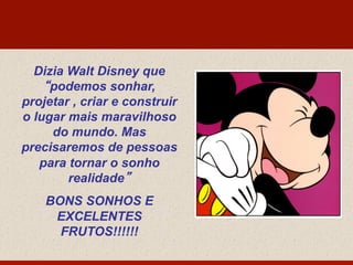 Dizia Walt Disney que
“podemos sonhar,
projetar , criar e construir
o lugar mais maravilhoso
do mundo. Mas
precisaremos de pessoas
para tornar o sonho
realidade”
BONS SONHOS E
EXCELENTES
FRUTOS!!!!!!
 