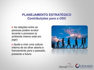 " As relações entre as
pessoas podem evoluir
durante o processo (o
ambiente interno está em
jogo)
" Ajuda a criar uma cultura
interna de se olhar aberta e
francamente para o passado,
presente e futuro
PLANEJAMENTO ESTRATÉGICO
Contribuições para a OSC
 