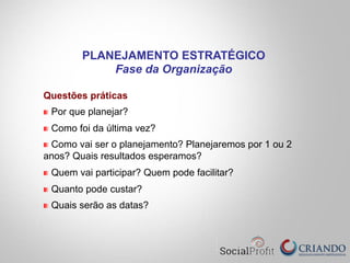 Questões práticas
" Por que planejar?
" Como foi da última vez?
" Como vai ser o planejamento? Planejaremos por 1 ou 2
anos? Quais resultados esperamos?
" Quem vai participar? Quem pode facilitar?
" Quanto pode custar?
" Quais serão as datas?
PLANEJAMENTO ESTRATÉGICO
Fase da Organização
 