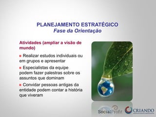 Atividades (ampliar a visão de
mundo)
" Realizar estudos individuais ou
em grupos e apresentar
" Especialistas da equipe
podem fazer palestras sobre os
assuntos que dominam
" Convidar pessoas antigas da
entidade podem contar a história
que viveram
PLANEJAMENTO ESTRATÉGICO
Fase da Orientação
 