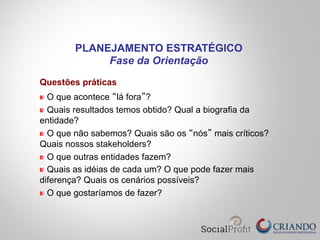 Questões práticas
" O que acontece “lá fora”?
" Quais resultados temos obtido? Qual a biografia da
entidade?
" O que não sabemos? Quais são os “nós” mais críticos?
Quais nossos stakeholders?
" O que outras entidades fazem?
" Quais as idéias de cada um? O que pode fazer mais
diferença? Quais os cenários possíveis?
" O que gostaríamos de fazer?
PLANEJAMENTO ESTRATÉGICO
Fase da Orientação
 