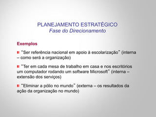 Exemplos
"  “Ser referência nacional em apoio à escolarização” (interna
– como será a organização)
"  “Ter em cada mesa de trabalho em casa e nos escritórios
um computador rodando um software Microsoft” (interna –
extensão dos serviços)
"  “Eliminar a pólio no mundo” (externa – os resultados da
ação da organização no mundo)
PLANEJAMENTO ESTRATÉGICO
Fase do Direcionamento
 