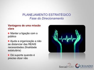 Vantagens de uma missão
clara
" Manter a ligação com o
público
" Ajuda a organização a não
se distanciar das REAIS
necessidades (finalidade
estatutária)
" Dá suporte quando é
preciso dizer não
PLANEJAMENTO ESTRATÉGICO
Fase do Direcionamento
 