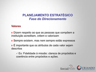 Valores
" Dizem respeito ao que as pessoas que compõem a
instituição acreditam, crêem e valorizam
" Sempre existem, mas nem sempre estão expressos
" É importante que os atributos de cada valor sejam
descritos
ü  Ex: Fidelidade à missão: clareza de propósitos e
coerência entre propósitos e ações.
PLANEJAMENTO ESTRATÉGICO
Fase do Direcionamento
 