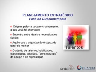 " Origem: palavra vocare (chamamento,
a que você foi chamado)
" Encontro entre ideais e necessidades
sociais
" Aquilo que a organização é capaz de
fazer de melhor
"   Conjunto de talentos, habilidades,
capacidades, aptidões, “dons naturais”
da equipe e da organização
PLANEJAMENTO ESTRATÉGICO
Fase do Direcionamento
 