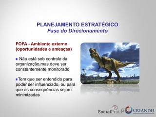 67
FOFA - Ambiente externo
(oportunidades e ameaças)
" Não está sob controle da
organização,mas deve ser
constantemente monitorado
" Tem que ser entendido para
poder ser influenciado, ou para
que as consequências sejam
minimizadas
PLANEJAMENTO ESTRATÉGICO
Fase do Direcionamento
 