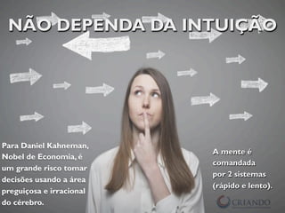 NÃO DEPENDA DA INTUIÇÃO
Para Daniel Kahneman,
Nobel de Economia, é
um grande risco tomar
decisões usando a área
preguiçosa e irracional
do cérebro.
A mente é
comandada
por 2 sistemas
(rápido e lento).
 