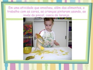 Em uma atividade que envolveu, além dos alimentos, o
trabalho com as cores, as crianças pintaram usando, ao
           invés do pincel, casca de laranja.
 