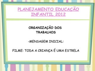 PLANEJAMENTO EDUCAÇÃO
       INFANTIL 2012


        ORGANIZAÇÃO DOS
           TRABALHOS

        -MENSAGEM INICIAL:

FILME: TODA A CRIANÇA É UMA ESTRELA
 