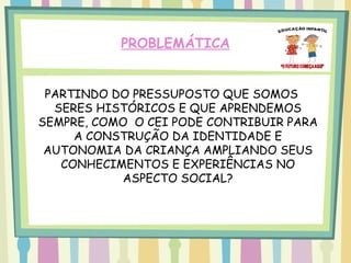 PROBLEMÁTICA


 PARTINDO DO PRESSUPOSTO QUE SOMOS
  SERES HISTÓRICOS E QUE APRENDEMOS
SEMPRE, COMO O CEI PODE CONTRIBUIR PARA
     A CONSTRUÇÃO DA IDENTIDADE E
 AUTONOMIA DA CRIANÇA AMPLIANDO SEUS
   CONHECIMENTOS E EXPERIÊNCIAS NO
           ASPECTO SOCIAL?
 