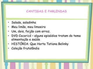 CANTIGAS E PARLENDAS


• Salada, saladinha
• Meu limão, meu limoeiro
• Um, dois, feijão com arroz.
• DVD Cocoricó – alguns episódios tratam do tema
  alimentação e saúde
• HISTÓRIA: Que Horta Tatiana Belinky
• Coleção frutolândia
 